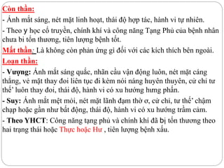 Còn thần:
- Ánh mắt sáng, nét mặt linh hoạt, thái độ hợp tác, hành vi tự nhiên.
- Theo y học cổ truyền, chính khí và công năng Tạng Phủ của bệnh nhân
chưa bi tổn thương, tiên lượng bệnh tốt.
Mất thần: Là không còn phản ứng gì đối với các kích thích bên ngoài.
Loạn thần:
- Vượng: Ánh mắt sáng quắc, nhãn cầu vận động luôn, nét mặt cáng
thẳng, vẻ mặt thay đoi liên tục đi kèm nói náng huyên thuyên, cử chỉ tư
thế’ luôn thay đoi, thái độ, hành vi có xu hướng hưng phấn.
- Suy: Ánh mắt mệt mỏi, nét mặt lãnh đạm thờ ơ, cử chỉ, tư thế’ chậm
chạp hoặc gần như bất động, thái độ, hành vi có xu hướng trầm cảm.
- Theo YHCT: Công năng tạng phủ và chính khí đã bị tổn thương theo
hai trạng thái hoặc Thực hoặc Hư , tiên lượng bệnh xấu.
 