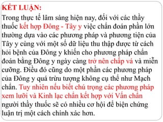 KẾT LUẬN:
Trong thực tế lâm sàng hiện nay, đối với các thầy
thuốc kết hợp Đông - Tây y việc chẩn đoán phần lớn
thường dựa vào các phương pháp và phương tiện của
Tây y cùng với một số dữ liệu thu thập được từ cách
hỏi bệnh của Đông y khiến cho phương pháp chẩn
đoán bằng Đông y ngày càng trở nên chấp vá và miễn
cưỡng. Điều đó cũng do một phần các phương pháp
của Đông y quá trừu tượng không cụ thể như Mạch
chẩn. Tuy nhiên nếu biết chú trọng các phương pháp
xem lưỡi và Kinh lạc chẩn kết hợp với Vấn chẩn
người thầy thuốc sẽ có nhiều cơ hội để biện chứng
luận trị một cách chính xác hơn.
 