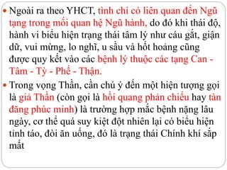  Ngoài ra theo YHCT, tình chí có liên quan đến Ngũ
tạng trong mối quan hệ Ngũ hành, do đó khi thái độ,
hành vi biểu hiện trạng thái tâm lý như cáu gắt, giận
dữ, vui mừng, lo nghĩ, u sầu và hốt hoảng cũng
được quy kết vào các bệnh lý thuộc các tạng Can -
Tâm - Tỳ - Phế - Thận.
 Trong vọng Thần, cần chú ý đến một hiện tượng gọi
là giả Thần (còn gọi là hồi quang phản chiếu hay tàn
đăng phúc minh) là trường hợp mắc bệnh nặng lâu
ngày, cơ thể quá suy kiệt đột nhiên lại có biểu hiện
tỉnh táo, đòi ăn uống, đó là trạng thái Chính khí sắp
mất
 