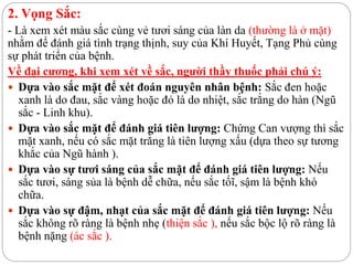 2. Vọng Sắc:
- Là xem xét màu sắc cùng vẻ tươi sáng của làn da (thường là ở mặt)
nhằm để đánh giá tình trạng thịnh, suy của Khí Huyết, Tạng Phủ cùng
sự phát triển của bệnh.
Về đại cương, khi xem xét về sắc, người thầy thuốc phải chú ý:
 Dựa vào sắc mặt để xét đoán nguyên nhân bệnh: Sắc đen hoặc
xanh là do đau, sắc vàng hoặc đỏ là do nhiệt, sắc trắng do hàn (Ngũ
sắc - Linh khu).
 Dựa vào sắc mặt để đánh giá tiên lượng: Chứng Can vượng thì sắc
mặt xanh, nếu có sắc mặt trắng là tiên lượng xấu (dựa theo sự tương
khắc của Ngũ hành ).
 Dựa vào sự tươi sáng của sắc mặt để đánh giá tiên lượng: Nếu
sắc tươi, sáng sủa là bệnh dễ chữa, nếu sắc tốĩ, sậm là bệnh khó
chữa.
 Dựa vào sự đậm, nhạt của sắc mặt để đánh giá tiên lượng: Nếu
sắc không rõ ràng là bệnh nhẹ (thiện sắc ), nếu sắc bộc lộ rõ ràng là
bệnh nặng (ác sắc ).
 