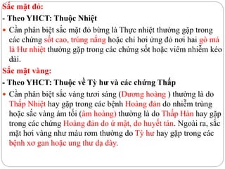 Sắc mặt đỏ:
- Theo YHCT: Thuộc Nhiệt
 Cần phân biệt sắc mặt đỏ bừng là Thực nhiệt thường gặp trong
các chứng sốt cao, trúng nắng hoặc chỉ hơi ửng đỏ nơi hai gò má
là Hư nhiệt thường gặp trong các chứng sốt hoặc viêm nhiễm kéo
dài.
Sắc mặt vàng:
- Theo YHCT: Thuộc về Tỳ hư và các chứng Thấp
 Cần phân biệt sắc vàng tươi sáng (Dương hoàng ) thường là do
Thấp Nhiệt hay gặp trong các bệnh Hoàng đản do nhiễm trùng
hoặc sắc vàng ám tối (âm hoàng) thường là do Thấp Hàn hay gặp
trong các chứng Hoàng đản do ứ mật, do huyết tán. Ngoài ra, sắc
mặt hơi vàng như màu rơm thường do Tỳ hư hay gặp trong các
bệnh xơ gan hoặc ung thư dạ dày.
 
