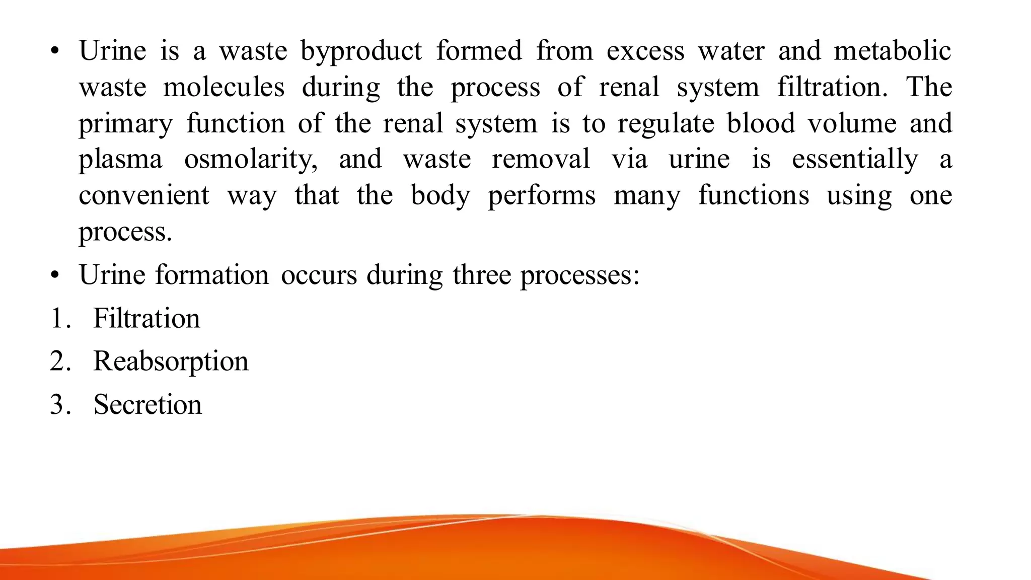 • Urine is a waste byproduct formed from excess water and metabolic
waste molecules during the process of renal system filtration. The
primary function of the renal system is to regulate blood volume and
plasma osmolarity, and waste removal via urine is essentially a
convenient way that the body performs many functions using one
process.
• Urine formation occurs during three processes:
1. Filtration
2. Reabsorption
3. Secretion
 