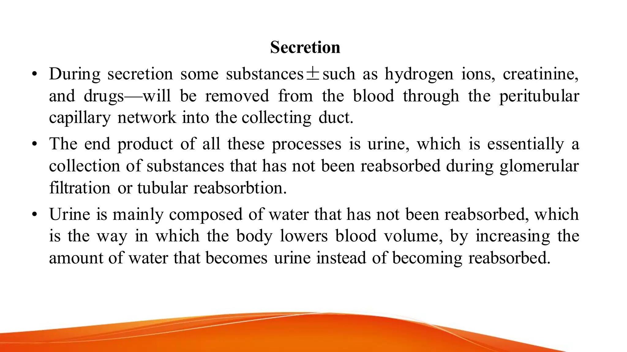Secretion
• During secretion some substances±such as hydrogen ions, creatinine,
and drugs—will be removed from the blood through the peritubular
capillary network into the collecting duct.
• The end product of all these processes is urine, which is essentially a
collection of substances that has not been reabsorbed during glomerular
filtration or tubular reabsorbtion.
• Urine is mainly composed of water that has not been reabsorbed, which
is the way in which the body lowers blood volume, by increasing the
amount of water that becomes urine instead of becoming reabsorbed.
 