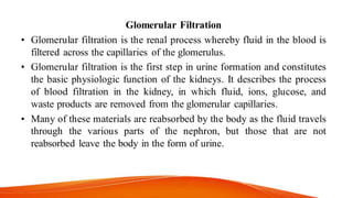 Glomerular Filtration
• Glomerular filtration is the renal process whereby fluid in the blood is
filtered across the capillaries of the glomerulus.
• Glomerular filtration is the first step in urine formation and constitutes
the basic physiologic function of the kidneys. It describes the process
of blood filtration in the kidney, in which fluid, ions, glucose, and
waste products are removed from the glomerular capillaries.
• Many of these materials are reabsorbed by the body as the fluid travels
through the various parts of the nephron, but those that are not
reabsorbed leave the body in the form of urine.
 