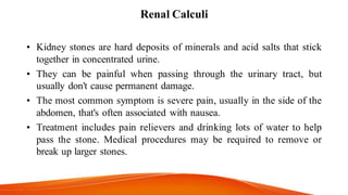 Renal Calculi
• Kidney stones are hard deposits of minerals and acid salts that stick
together in concentrated urine.
• They can be painful when passing through the urinary tract, but
usually don't cause permanent damage.
• The most common symptom is severe pain, usually in the side of the
abdomen, that's often associated with nausea.
• Treatment includes pain relievers and drinking lots of water to help
pass the stone. Medical procedures may be required to remove or
break up larger stones.
 