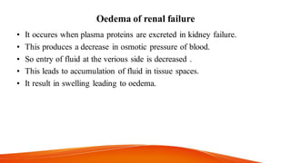 Oedema of renal failure
• It occures when plasma proteins are excreted in kidney failure.
• This produces a decrease in osmotic pressure of blood.
• So entry of fluid at the verious side is decreased .
• This leads to accumulation of fluid in tissue spaces.
• It result in swelling leading to oedema.
 