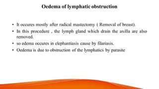 Oedema of lymphatic obstruction
• It occures mostly after radical mastectomy ( Removal of breast).
• In this procedure , the lymph gland which drain the axilla are also
removed.
• so edema occures in elephantiasis cause by filariasis.
• Oedema is due to obstruction of the lymphatics by parasite
 