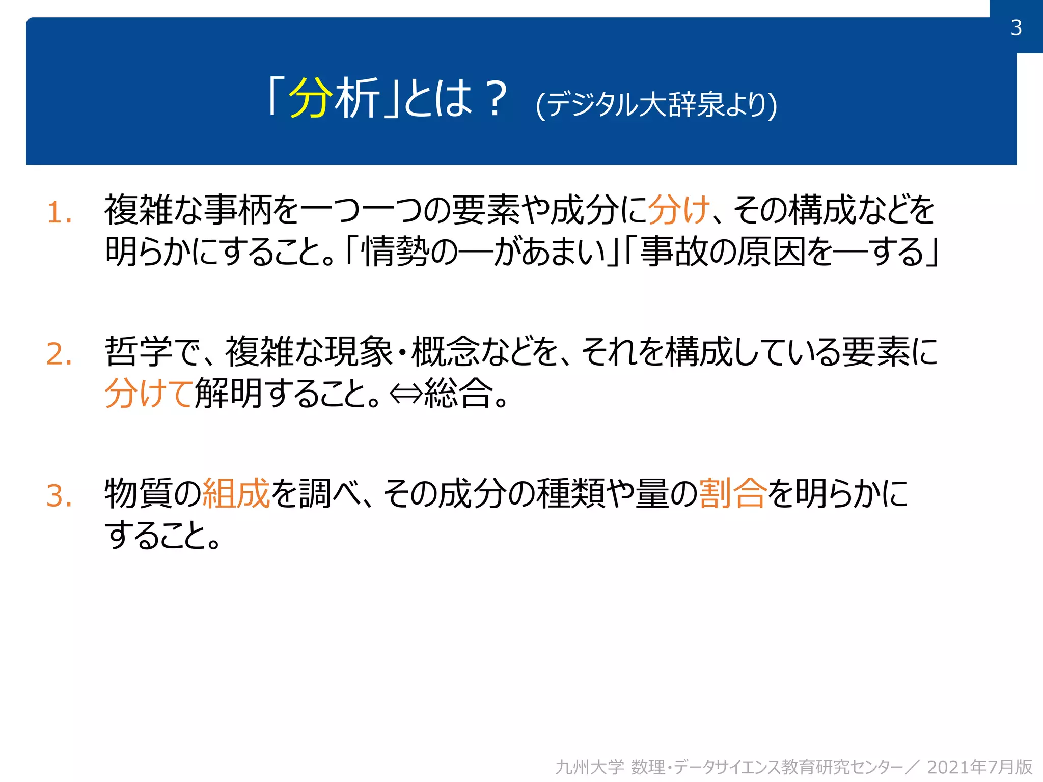3
3
「分析」とは？ (デジタル大辞泉より)
1. 複雑な事柄を一つ一つの要素や成分に分け、その構成などを
明らかにすること。「情勢の―があまい」「事故の原因を―する」
2. 哲学で、複雑な現象・概念などを、それを構成している要素に
分けて解明すること。⇔総合。
3. 物質の組成を調べ、その成分の種類や量の割合を明らかに
すること。
九州大学 数理・データサイエンス教育研究センター／ 2021年7月版
 