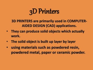 3D Printers
3D PRINTERS are primarily used in COMPUTER-
AIDED DESIGN (CAD) applications.
• They can produce solid objects which actually
work.
• The solid object is built up layer by layer
• using materials such as powdered resin,
powdered metal, paper or ceramic powder.
 