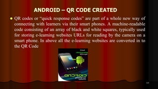 ANDROID – QR CODE CREATED
 QR codes or “quick response codes” are part of a whole new way of
connecting with learners via their smart phones. A machine-readable
code consisting of an array of black and white squares, typically used
for storing e-learning websites URLs for reading by the camera on a
smart phone. In above all the e-learning websites are converted in to
the QR Code
115
 
