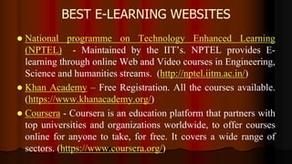BEST E-LEARNING WEBSITES
 National programme on Technology Enhanced Learning
(NPTEL) - Maintained by the IIT’s. NPTEL provides E-
learning through online Web and Video courses in Engineering,
Science and humanities streams. (http://nptel.iitm.ac.in/)
 Khan Academy – Free Registration. All the courses available.
(https://www.khanacademy.org/)
 Coursera - Coursera is an education platform that partners with
top universities and organizations worldwide, to offer courses
online for anyone to take, for free. It covers a wide range of
sectors. (https://www.coursera.org/)
 