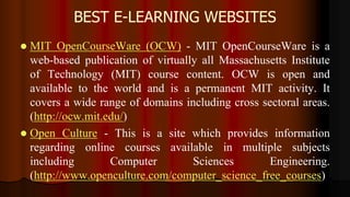 BEST E-LEARNING WEBSITES
 MIT OpenCourseWare (OCW) - MIT OpenCourseWare is a
web-based publication of virtually all Massachusetts Institute
of Technology (MIT) course content. OCW is open and
available to the world and is a permanent MIT activity. It
covers a wide range of domains including cross sectoral areas.
(http://ocw.mit.edu/)
 Open Culture - This is a site which provides information
regarding online courses available in multiple subjects
including Computer Sciences Engineering.
(http://www.openculture.com/computer_science_free_courses)
 