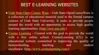 BEST E-LEARNING WEBSITES
 Utah State Open Course Ware - Utah State OpenCourseWare is
a collection of educational material used in the formal campus
courses of Utah State University. It seeks to provide people
around the world with an opportunity to access high quality
learning opportunities. (http://ocw.usu.edu/)
 Cosmo Learning - Created with the goal to provide the world
with a free online school, CosmoLearning (CL) is an
educational website committed to improving the quality of
homeschooling, teaching and student
excellence. (http://www.cosmolearning.com/)
 