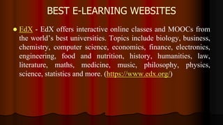 BEST E-LEARNING WEBSITES
 EdX - EdX offers interactive online classes and MOOCs from
the world’s best universities. Topics include biology, business,
chemistry, computer science, economics, finance, electronics,
engineering, food and nutrition, history, humanities, law,
literature, maths, medicine, music, philosophy, physics,
science, statistics and more. (https://www.edx.org/)
 