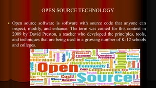OPEN SOURCE TECHNOLOGY
 Open source software is software with source code that anyone can
inspect, modify, and enhance. The term was coined for this context in
2009 by David Preston, a teacher who developed the principles, tools,
and techniques that are being used in a growing number of K-12 schools
and colleges.
 