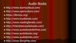  http://www.learnoutloud.com/
 http://www.openculture.com/
 https://librivox.org/
 http://www.loyalbooks.com/
 http://www.readingfanatic.com/
 http://freeclassicaudiobooks.com/
 http://www.audiobooksforfree.com/
 http://www.audiobooks.org/
 http://www.audiobooks.com/
 http://www.librophile.com/
Audio Books
 