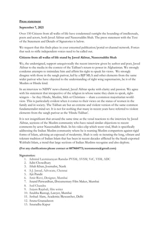 Press statement
September 7, 2021
Over 150 Citizens from all walks of life have condemned outright the hounding of intellectuals,
poets and actors, both Javed Akhtar and Naseeruddin Shah. The press statement with the Text
of the Statement and Details of Signatories is below.
We request that this finds place in your esteemed publication/portal or channel network. Forces
that seek to stifle independent voices need to be called out.
Citizens from all walks of life stand by Javed Akhtar, Naseeruddin Shah
We, the undersigned, support unequivocally the recent interview given by author and poet, Javed
Akhtar to the media in the context of the Taliban’s return to power in Afghanistan. We strongly
condemn attempts to intimidate him and affirm his right to speak his views. We strongly
disagree with those in the sangh parivar, led by a BJP MLA and other elements from the same
wider parivar who have objected to the understanding of right wing supremacists, be it of the
Muslim or Hindu kind.
In an interview to NDTV news channel, Javed Akhtar spoke with clarity and passion. We agree
with his statement that irrespective of the religion in whose name they claim to speak, right-
wingers -- be they Hindu, Muslim, Sikh or Christians -- share a common majoritarian world-
view. This is particularly evident when it comes to their views on the status of women in the
family and in society. The Taliban are but an extreme and violent version of the same common
fundamentalist mind-set. It is not for nothing that many in recent years have referred to violent
elements from the sangh parivar as the ‘Hindu Taliban’.
It is not insignificant that around the same time as the venal reactions to the interview by Javed
Akhtar, sections of the Muslim community who have raised similar objections to recent
comments by actor Naseeruddin Shah. In his video clip which went viral, Shah is specifically
addressing the Indian Muslim community where he is warning Muslim compatriots against rigid
forms of Islam, advising an espousal of modernity. Shah is only re-iterating the long, vibrant and
tolerant tradition of Indian Islam that has been in recent decades afflicted by the Saudi-exported
Wahhabi Islam, a trend that large sections of Indian Muslims recognise and also deplore.
(For any clarifications please contact at 8879604773; teestateesta@gmail.com)
Signatories:
1. Admiral Laxminarayan Ramdas PVSM, AVSM, VrC, VSM, ADC
2. Aditi Chowdhury
3. Aftab Khan, Journalist, Nasik
4. A.J. Jawad, Advocate, Chennai
5. Ajit Pandit
6. Amir Rizvi, Designer, Mumbai
7. Anand Patwardhan, Documentary Film Maker, Mumbai
8. Anil Chandra
9. Anjum Rajabali, film writer
10. Anubha Rastogi, Lawyer, Mumbai
11. Arshad Alam, Academic/Researcher, Delhi
12. Aruna Gnanadason
13. Anuradha Kapur
 