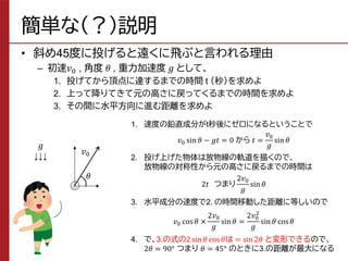 簡単な（？）説明
• 斜め45度に投げると遠くに飛ぶと言われる理由
– 初速𝑣0 , 角度 𝜃 , 重力加速度 𝑔 として、
1. 投げてから頂点に達するまでの時間 t （秒）を求めよ
2. 上って降りてきて元の高さに戻ってくるまでの時間を求めよ
3. その間に水平方向に進む距離を求めよ
𝜃
𝑣0
𝑔
↓↓↓
1. 速度の鉛直成分がt秒後にゼロになるということで
𝑣0 sin 𝜃 − 𝑔𝑡 = 0 から 𝑡 =
𝑣0
𝑔
sin 𝜃
2. 投げ上げた物体は放物線の軌道を描くので、
放物線の対称性から元の高さに戻るまでの時間は
2𝑡 つまり
2𝑣0
𝑔
sin 𝜃
3. 水平成分の速度で2. の時間移動した距離に等しいので
𝑣0 cos𝜃 ×
2𝑣0
𝑔
sin𝜃 =
2𝑣0
2
𝑔
sin𝜃 cos𝜃
4. で、3.の式の2 sin𝜃 cos 𝜃は = sin2𝜃 と変形できるので、
2𝜃 = 90° つまり 𝜃 = 45° のときに3.の距離が最大になる
 