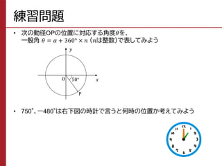 練習問題
• 次の動径OPの位置に対応する角度𝜃を、
一般角 𝜃 = 𝛼 + 360° × 𝑛 （𝑛は整数）で表してみよう
• 750°、ー480°は右下図の時計で言うと何時の位置か考えてみよう
𝑦
𝑥
O
P
50°
 