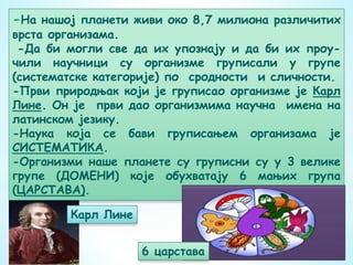 -На нашој планети живи око 8,7 милиона различитих
врста организама.
-Да би могли све да их упознају и да би их проу-
чили научници су организме груписали у групе
(систематске категорије) по сродности и сличности.
-Први природњак који је груписао организме је Карл
Лине. Он је први дао организмима научна имена на
латинском језику.
-Наука која се бави груписањем организама је
СИСТЕМАТИКА.
-Организми наше планете су груписни су у 3 велике
групе (ДОМЕНИ) које обухватају 6 мањих група
(ЦАРСТАВА).
Карл Лине
6 царстава
 