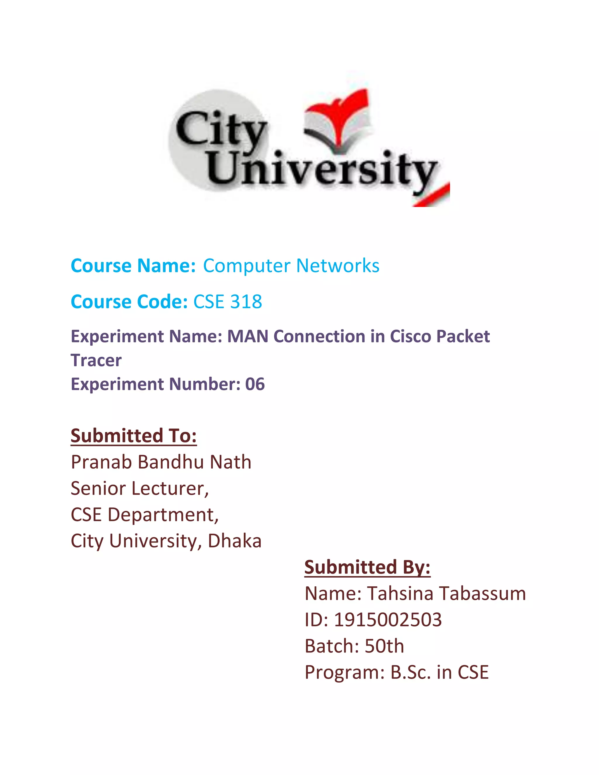 Course Name: Computer Networks
Course Code: CSE 318
Experiment Name: MAN Connection in Cisco Packet
Tracer
Experiment Number: 06
Submitted To:
Pranab Bandhu Nath
Senior Lecturer,
CSE Department,
City University, Dhaka
Submitted By:
Name: Tahsina Tabassum
ID: 1915002503
Batch: 50th
Program: B.Sc. in CSE