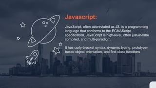 Javascript:
JavaScript, often abbreviated as JS, is a programming
language that conforms to the ECMAScript
specification. JavaScript is high-level, often just-in-time
compiled, and multi-paradigm.
It has curly-bracket syntax, dynamic typing, prototype-
based object-orientation, and first-class functions
 