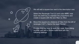 We will add a square box next to the description now.
Select the Rectangle Tool (U) and color #ffffff, hold
down the Shift key to maintain the proportions and
create a square with the size 88px by 88px.
Move this square at a distance of 10px from the left of
rectangle (“c01”). Name this layer “border“.
Double-click the layer to open the Layer Style dialog
window, and add a Stroke layer style with the
following settings:
 