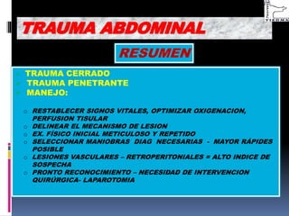 RESUMEN
 TRAUMA CERRADO
 TRAUMA PENETRANTE
 MANEJO:
o RESTABLECER SIGNOS VITALES, OPTIMIZAR OXIGENACION,
PERFUSION TISULAR
o DELINEAR EL MECANISMO DE LESION
o EX. FÍSICO INICIAL METICULOSO Y REPETIDO
o SELECCIONAR MANIOBRAS DIAG NECESARIAS - MAYOR RÁPIDES
POSIBLE
o LESIONES VASCULARES – RETROPERITONIALES = ALTO INDICE DE
SOSPECHA
o PRONTO RECONOCIMIENTO – NECESIDAD DE INTERVENCION
QUIRÚRGICA- LAPAROTOMIA
TRAUMA ABDOMINAL
 