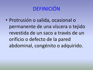 DEFINICIÓN
• Protrusión o salida, ocasional o
permanente de una víscera o tejido
revestida de un saco a través de un
orificio o defecto de la pared
abdominal, congénito o adquirido.
 