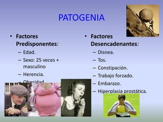 PATOGENIA
• Factores
Predisponentes:
– Edad.
– Sexo: 25 veces +
masculino
– Herencia.
– Obesidad.
• Factores
Desencadenantes:
– Disnea.
– Tos.
– Constipación.
– Trabajo forzado.
– Embarazo.
– Hiperplasia prostática.
 