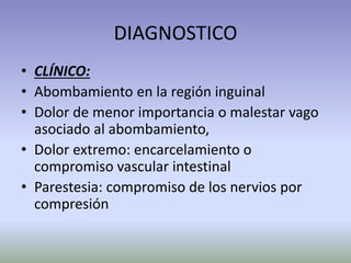 DIAGNOSTICO
• CLÍNICO:
• Abombamiento en la región inguinal
• Dolor de menor importancia o malestar vago
asociado al abombamiento,
• Dolor extremo: encarcelamiento o
compromiso vascular intestinal
• Parestesia: compromiso de los nervios por
compresión
 
