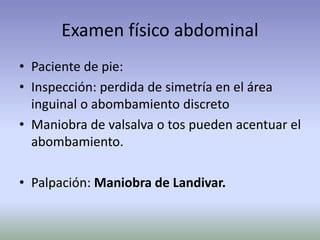 Examen físico abdominal
• Paciente de pie:
• Inspección: perdida de simetría en el área
inguinal o abombamiento discreto
• Maniobra de valsalva o tos pueden acentuar el
abombamiento.
• Palpación: Maniobra de Landivar.
 
