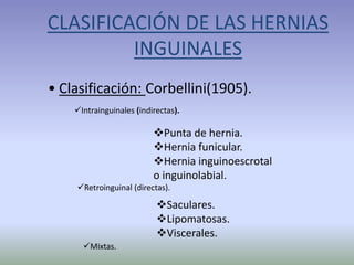 CLASIFICACIÓN DE LAS HERNIAS
INGUINALES
• Clasificación: Corbellini(1905).
Intrainguinales (indirectas).
Punta de hernia.
Hernia funicular.
Hernia inguinoescrotal
o inguinolabial.
Retroinguinal (directas).
Saculares.
Lipomatosas.
Viscerales.
Mixtas.
 