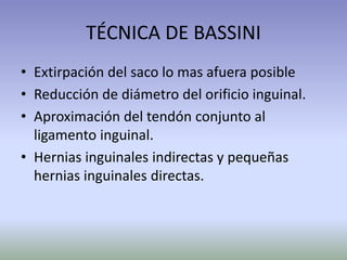 TÉCNICA DE BASSINI
• Extirpación del saco lo mas afuera posible
• Reducción de diámetro del orificio inguinal.
• Aproximación del tendón conjunto al
ligamento inguinal.
• Hernias inguinales indirectas y pequeñas
hernias inguinales directas.
 