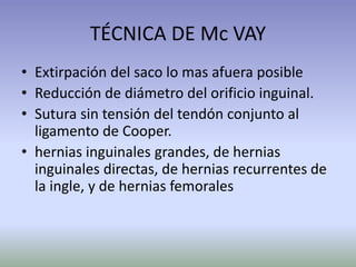 TÉCNICA DE Mc VAY
• Extirpación del saco lo mas afuera posible
• Reducción de diámetro del orificio inguinal.
• Sutura sin tensión del tendón conjunto al
ligamento de Cooper.
• hernias inguinales grandes, de hernias
inguinales directas, de hernias recurrentes de
la ingle, y de hernias femorales
 