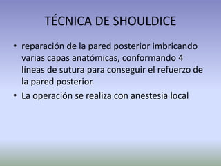 TÉCNICA DE SHOULDICE
• reparación de la pared posterior imbricando
varias capas anatómicas, conformando 4
líneas de sutura para conseguir el refuerzo de
la pared posterior.
• La operación se realiza con anestesia local
 