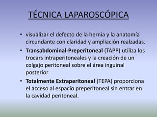 TÉCNICA LAPAROSCÓPICA
• visualizar el defecto de la hernia y la anatomía
circundante con claridad y ampliación realzadas.
• Transabdominal-Preperitoneal (TAPP) utiliza los
trocars intraperitoneales y la creación de un
colgajo peritoneal sobre el área inguinal
posterior
• Totalmente Extraperitoneal (TEPA) proporciona
el acceso al espacio preperitoneal sin entrar en
la cavidad peritoneal.
 