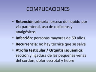 COMPLICACIONES
• Retención urinaria: exceso de liquido por
vía parenteral, uso de opiáceos y
analgésicos.
• Infección: personas mayores de 60 años.
• Recurrencia: no hay técnica que se salve
• Atrofia testicular / Orquitis isquémica:
sección y ligadura de las pequeñas venas
del cordón, dolor escrotal y fiebre
 