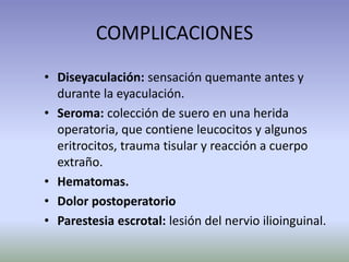 • Diseyaculación: sensación quemante antes y
durante la eyaculación.
• Seroma: colección de suero en una herida
operatoria, que contiene leucocitos y algunos
eritrocitos, trauma tisular y reacción a cuerpo
extraño.
• Hematomas.
• Dolor postoperatorio
• Parestesia escrotal: lesión del nervio ilioinguinal.
COMPLICACIONES
 