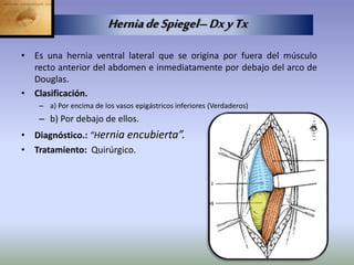 • Es una hernia ventral lateral que se origina por fuera del músculo
recto anterior del abdomen e inmediatamente por debajo del arco de
Douglas.
• Clasificación.
– a) Por encima de los vasos epigástricos inferiores (Verdaderos)
– b) Por debajo de ellos.
• Diagnóstico.: “Hernia encubierta”.
• Tratamiento: Quirúrgico.
HerniadeSpiegel–DxyTx
 