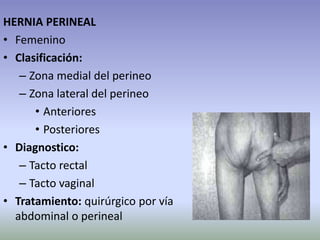 HERNIA PERINEAL
• Femenino
• Clasificación:
– Zona medial del perineo
– Zona lateral del perineo
• Anteriores
• Posteriores
• Diagnostico:
– Tacto rectal
– Tacto vaginal
• Tratamiento: quirúrgico por vía
abdominal o perineal
 