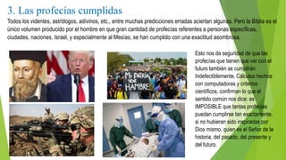 3. Las profecías cumplidas
Todos los videntes, astrólogos, adivinos, etc., entre muchas predicciones erradas aciertan algunas. Pero la Biblia es el
único volumen producido por el hombre en que gran cantidad de profecías referentes a personas específicas,
ciudades, naciones, Israel, y especialmente al Mesías, se han cumplido con una exactitud asombrosa.
Esto nos da seguridad de que las
profecías que tienen que ver con el
futuro también se cumplirán
Indefectiblemente. Cálculos hechos
con computadoras y criterios
científicos, confirman lo que el
sentido común nos dice: es
IMPOSIBLE que tantas profecías
puedan cumplirse tan exactamente,
si no hubieran sido inspiradas por
Dios mismo, quien es el Señor de la
historia, del pasado, del presente y
del futuro.
 