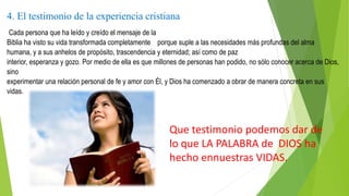 4. El testimonio de la experiencia cristiana
Cada persona que ha leído y creído el mensaje de la
Biblia ha visto su vida transformada completamente porque suple a las necesidades más profundas del alma
humana, y a sus anhelos de propósito, trascendencia y eternidad; así como de paz
interior, esperanza y gozo. Por medio de ella es que millones de personas han podido, no sólo conocer acerca de Dios,
sino
experimentar una relación personal de fe y amor con Él, y Dios ha comenzado a obrar de manera concreta en sus
vidas.
Que testimonio podemos dar de
lo que LA PALABRA de DIOS ha
hecho ennuestras VIDAS.
 