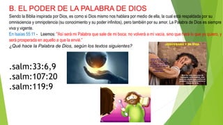 B. EL PODER DE LA PALABRA DE DIOS
Siendo la Biblia inspirada por Dios, es como si Dios mismo nos hablara por medio de ella, la cual está respaldada por su
omnisciencia y omnipotencia (su conocimiento y su poder infinitos), pero también por su amor. La Palabra de Dios es siempre
viva y vigente.
En Isaías 55:11 - Leemos: "Así será mi Palabra que sale de mi boca; no volverá a mí vacía, sino que hará lo que yo quiero, y
será prosperada en aquello a que la envié.”
¿Qué hace la Palabra de Dios, según los textos siguientes?
.salm:33:6,9
.salm:107:20
.salm:119:9
 