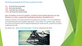 Recuerda que después de 24 horas, tú podrás recordar :
5% de lo que has escuchado
15% de lo que has leído
35% de lo que has estudiado
100% de lo que has memorizado
pero al meditar con fe en la palabra, el Espíritu Santo podrá aplicarla con más
eficacia a tu vida, y producirás resultados profundos y duraderos en ti.
Debemos de tener en cuenta lo que Dios nos exhorta en Santiago : 1:21-25 la obediencia
es fundamental para que la palabra siga siendo “ viva y eficaz” en nuestras vidas , porque
de esa forma el Espíritu Santo te seguirá dirigiendo por medio de ella, y cada día la amarás
y disfrutarás de ella.
Por último, lee : Mateo:5:18 y Apocalipsis : 22:18-19 ( advertencia de Dios)
 