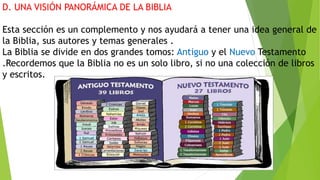 D. UNA VISIÓN PANORÁMICA DE LA BIBLIA
Esta sección es un complemento y nos ayudará a tener una idea general de
la Biblia, sus autores y temas generales .
La Biblia se divide en dos grandes tomos: Antiguo y el Nuevo Testamento
.Recordemos que la Biblia no es un solo libro, si no una colección de libros
y escritos.
 