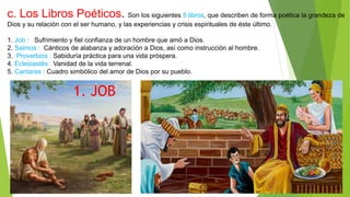 c. Los Libros Poéticos. Son los siguientes 5 libros, que describen de forma poética la grandeza de
Dios y su relación con el ser humano, y las experiencias y crisis espirituales de éste último.
1. Job : Sufrimiento y fiel confianza de un hombre que amó a Dios.
2. Salmos : Cánticos de alabanza y adoración a Dios, así como instrucción al hombre.
3. Proverbios : Sabiduría práctica para una vida próspera.
4. Eclesiastés : Vanidad de la vida terrenal.
5. Cantares : Cuadro simbólico del amor de Dios por su pueblo.
1. JOB
 