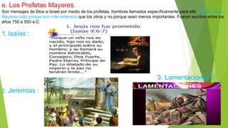 e. Los Profetas Mayores
Son mensajes de Dios a Israel por medio de los profetas, hombres llamados específicamente para ello. Se les llama
Mayores sólo porque son más extensos que los otros y no porque sean menos importantes. Fueron escritos entre los
años 750 a 550 a.C.
1.Isaías :
3. Lamentaciones :
2. Jeremías :
 