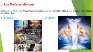 d. Los Profetas Menores
Son los últimos 12 libros del Antiguo Testamento, escritos entre los años 800 a 400 a.C., con mensajes de exhortación
al pueblo de Dios.
1. Oseas : 2. Joel :
 