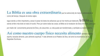 La Biblia es una obra extraordinariaque ha sobrevivido de manera sobrenatural al
correr del tiempo. Después de tantos siglos
sigue siendo un libro importante y actual. A pesar de todos los esfuerzos que se han hecho por destruirla, la Bibliasigue
siendo el libro más leído en todo el mundo. Pero por sobre todas las cosas, la Biblia es la revelación de Dios al hombre, para que
por medio del conocimiento personal de Dios y de Jesucristo, su vida pueda ser transformada y cambiado su destino eterno.
Así como nuestro cuerpo físico necesita alimento, también nuestro
espíritu necesita alimento, pero alimento espiritual. Y este alimento es la Palabra de Dios, tal como la encontramos en las
Sagradas Escrituras.
 